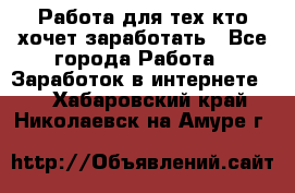 Работа для тех кто хочет заработать - Все города Работа » Заработок в интернете   . Хабаровский край,Николаевск-на-Амуре г.